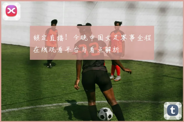 锁定直播！今晚中国女足赛事全程在线观看平台与看点解析
