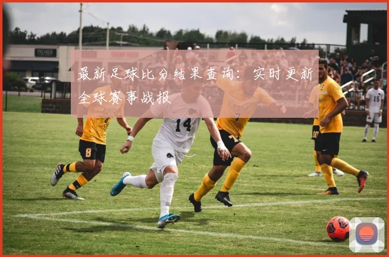 最新足球比分结果查询:实时更新全球赛事战报